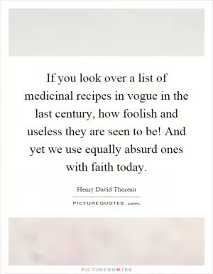 If you look over a list of medicinal recipes in vogue in the last century, how foolish and useless they are seen to be! And yet we use equally absurd ones with faith today Picture Quote #1