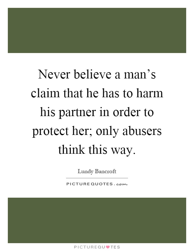 Never believe a man's claim that he has to harm his partner in order to protect her; only abusers think this way Picture Quote #1