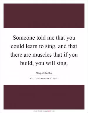 Someone told me that you could learn to sing, and that there are muscles that if you build, you will sing Picture Quote #1