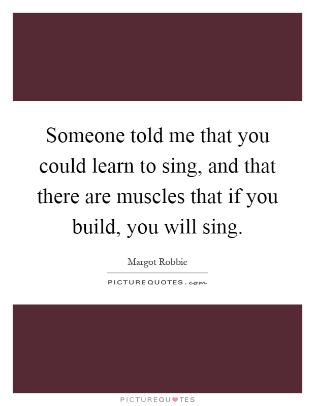 Someone told me that you could learn to sing, and that there are muscles that if you build, you will sing Picture Quote #1