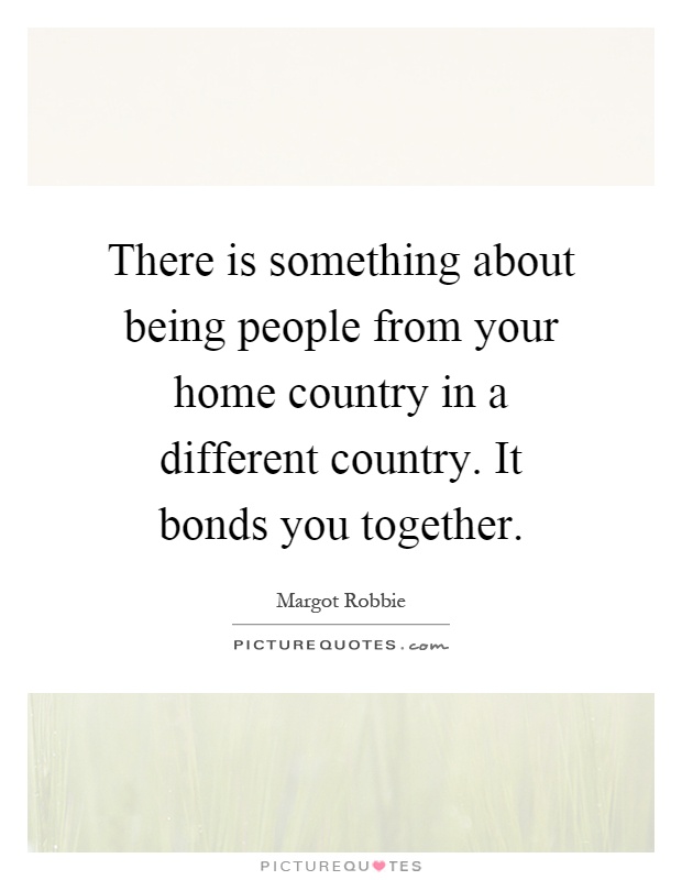 There is something about being people from your home country in a different country. It bonds you together Picture Quote #1