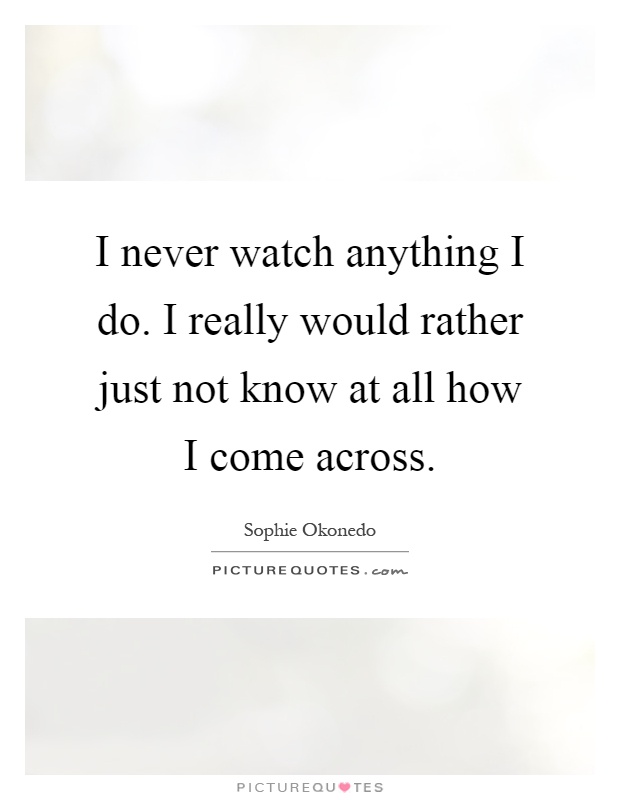 I never watch anything I do. I really would rather just not know at all how I come across Picture Quote #1