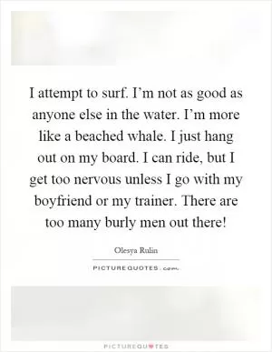 I attempt to surf. I’m not as good as anyone else in the water. I’m more like a beached whale. I just hang out on my board. I can ride, but I get too nervous unless I go with my boyfriend or my trainer. There are too many burly men out there! Picture Quote #1