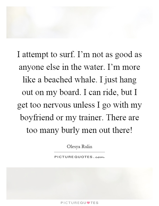 I attempt to surf. I'm not as good as anyone else in the water. I'm more like a beached whale. I just hang out on my board. I can ride, but I get too nervous unless I go with my boyfriend or my trainer. There are too many burly men out there! Picture Quote #1