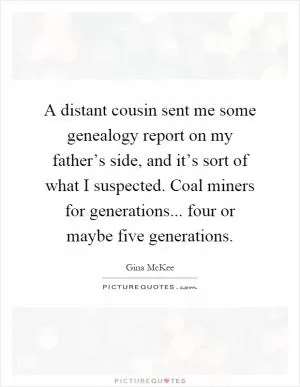 A distant cousin sent me some genealogy report on my father’s side, and it’s sort of what I suspected. Coal miners for generations... four or maybe five generations Picture Quote #1