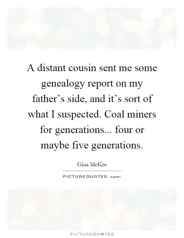 A distant cousin sent me some genealogy report on my father's side, and it's sort of what I suspected. Coal miners for generations... four or maybe five generations Picture Quote #1
