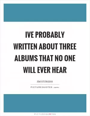 Ive probably written about three albums that no one will ever hear Picture Quote #1