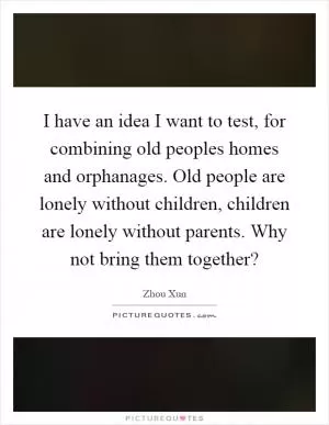 I have an idea I want to test, for combining old peoples homes and orphanages. Old people are lonely without children, children are lonely without parents. Why not bring them together? Picture Quote #1
