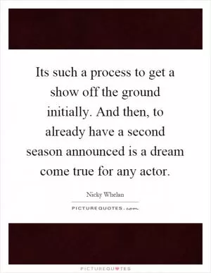 Its such a process to get a show off the ground initially. And then, to already have a second season announced is a dream come true for any actor Picture Quote #1