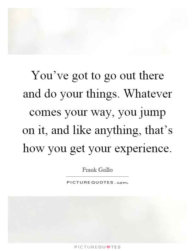 You've got to go out there and do your things. Whatever comes your way, you jump on it, and like anything, that's how you get your experience Picture Quote #1