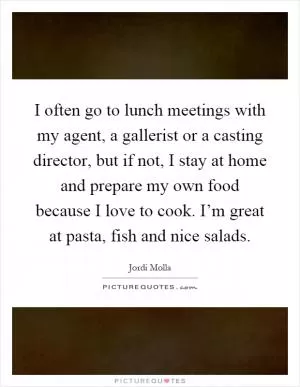 I often go to lunch meetings with my agent, a gallerist or a casting director, but if not, I stay at home and prepare my own food because I love to cook. I’m great at pasta, fish and nice salads Picture Quote #1