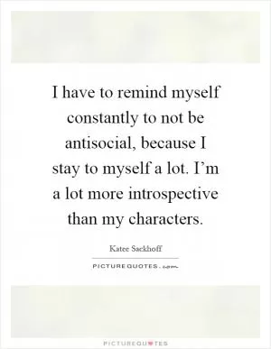 I have to remind myself constantly to not be antisocial, because I stay to myself a lot. I’m a lot more introspective than my characters Picture Quote #1