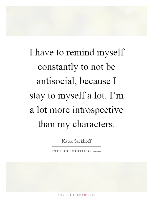 I have to remind myself constantly to not be antisocial, because I stay to myself a lot. I'm a lot more introspective than my characters Picture Quote #1