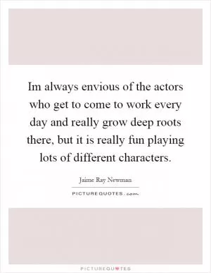 Im always envious of the actors who get to come to work every day and really grow deep roots there, but it is really fun playing lots of different characters Picture Quote #1