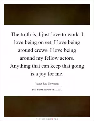 The truth is, I just love to work. I love being on set. I love being around crews. I love being around my fellow actors. Anything that can keep that going is a joy for me Picture Quote #1