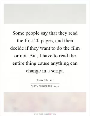Some people say that they read the first 20 pages, and then decide if they want to do the film or not. But, I have to read the entire thing cause anything can change in a script Picture Quote #1