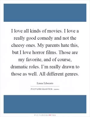 I love all kinds of movies. I love a really good comedy and not the cheesy ones. My parents hate this, but I love horror films. Those are my favorite, and of course, dramatic roles. I’m really drawn to those as well. All different genres Picture Quote #1
