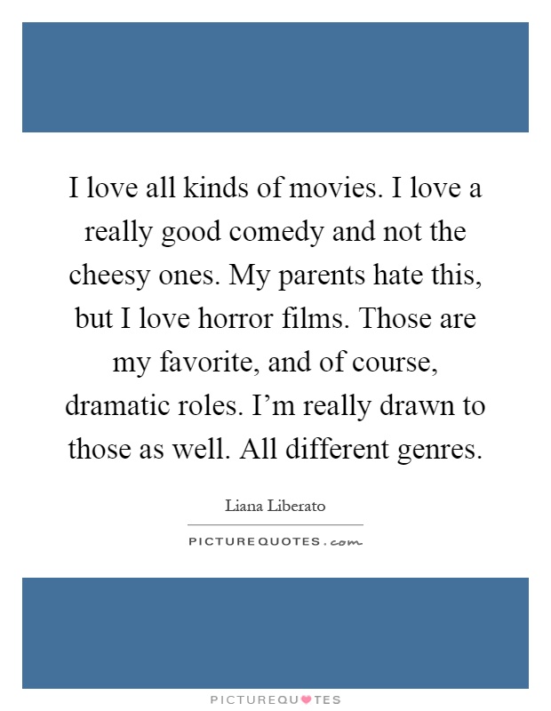 I love all kinds of movies. I love a really good comedy and not the cheesy ones. My parents hate this, but I love horror films. Those are my favorite, and of course, dramatic roles. I'm really drawn to those as well. All different genres Picture Quote #1