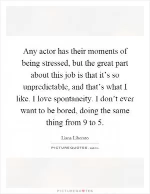 Any actor has their moments of being stressed, but the great part about this job is that it’s so unpredictable, and that’s what I like. I love spontaneity. I don’t ever want to be bored, doing the same thing from 9 to 5 Picture Quote #1