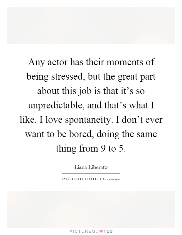 Any actor has their moments of being stressed, but the great part about this job is that it's so unpredictable, and that's what I like. I love spontaneity. I don't ever want to be bored, doing the same thing from 9 to 5 Picture Quote #1