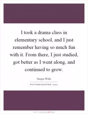 I took a drama class in elementary school, and I just remember having so much fun with it. From there, I just studied, got better as I went along, and continued to grow Picture Quote #1
