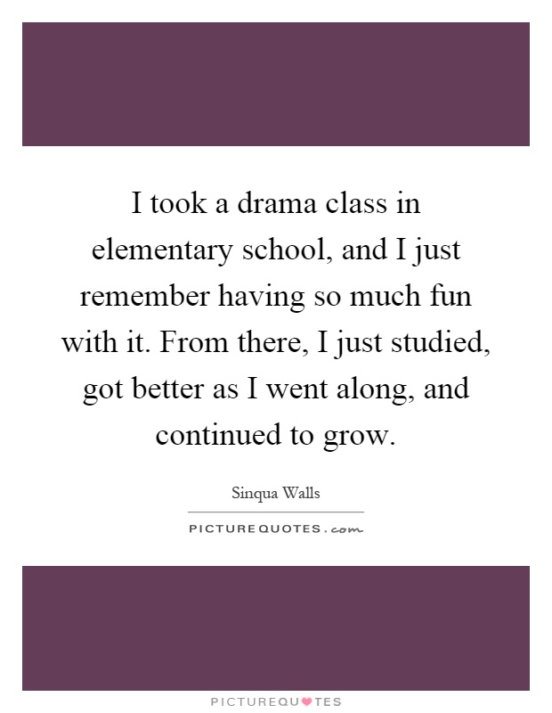 I took a drama class in elementary school, and I just remember having so much fun with it. From there, I just studied, got better as I went along, and continued to grow Picture Quote #1