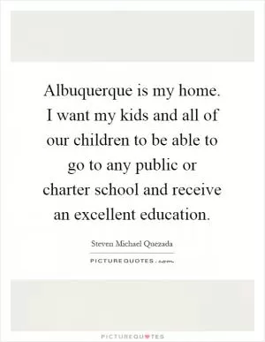Albuquerque is my home. I want my kids and all of our children to be able to go to any public or charter school and receive an excellent education Picture Quote #1