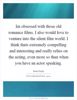 Im obsessed with those old romance films. I also would love to venture into the silent film world. I think thats extremely compelling and interesting and really relies on the acting, even more so than when you have an actor speaking Picture Quote #1