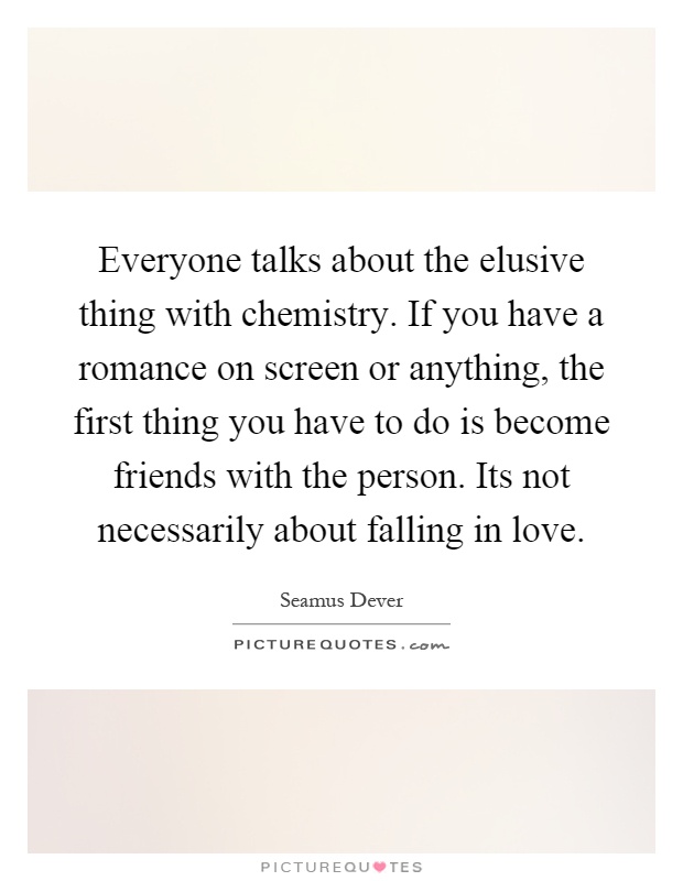 Everyone talks about the elusive thing with chemistry. If you have a romance on screen or anything, the first thing you have to do is become friends with the person. Its not necessarily about falling in love Picture Quote #1