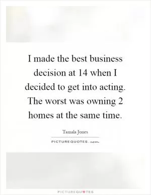 I made the best business decision at 14 when I decided to get into acting. The worst was owning 2 homes at the same time Picture Quote #1