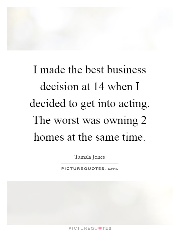 I made the best business decision at 14 when I decided to get into acting. The worst was owning 2 homes at the same time Picture Quote #1