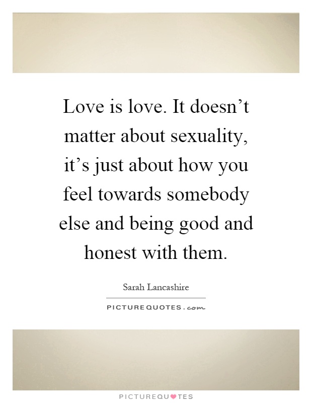 Love is love. It doesn't matter about sexuality, it's just about how you feel towards somebody else and being good and honest with them Picture Quote #1
