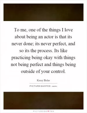 To me, one of the things I love about being an actor is that its never done; its never perfect, and so its the process. Its like practicing being okay with things not being perfect and things being outside of your control Picture Quote #1