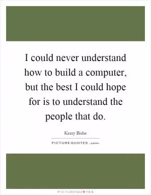I could never understand how to build a computer, but the best I could hope for is to understand the people that do Picture Quote #1