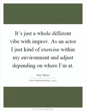 It’s just a whole different vibe with improv. As an actor I just kind of exercise within my environment and adjust depending on where I’m at Picture Quote #1