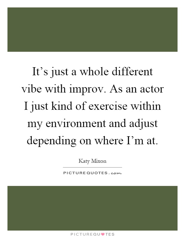 It's just a whole different vibe with improv. As an actor I just kind of exercise within my environment and adjust depending on where I'm at Picture Quote #1