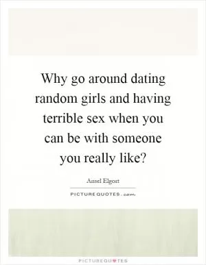 Why go around dating random girls and having terrible sex when you can be with someone you really like? Picture Quote #1