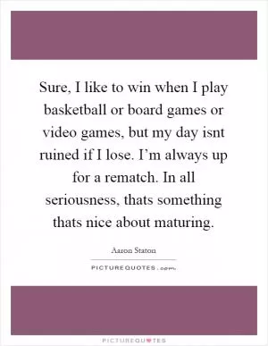 Sure, I like to win when I play basketball or board games or video games, but my day isnt ruined if I lose. I’m always up for a rematch. In all seriousness, thats something thats nice about maturing Picture Quote #1