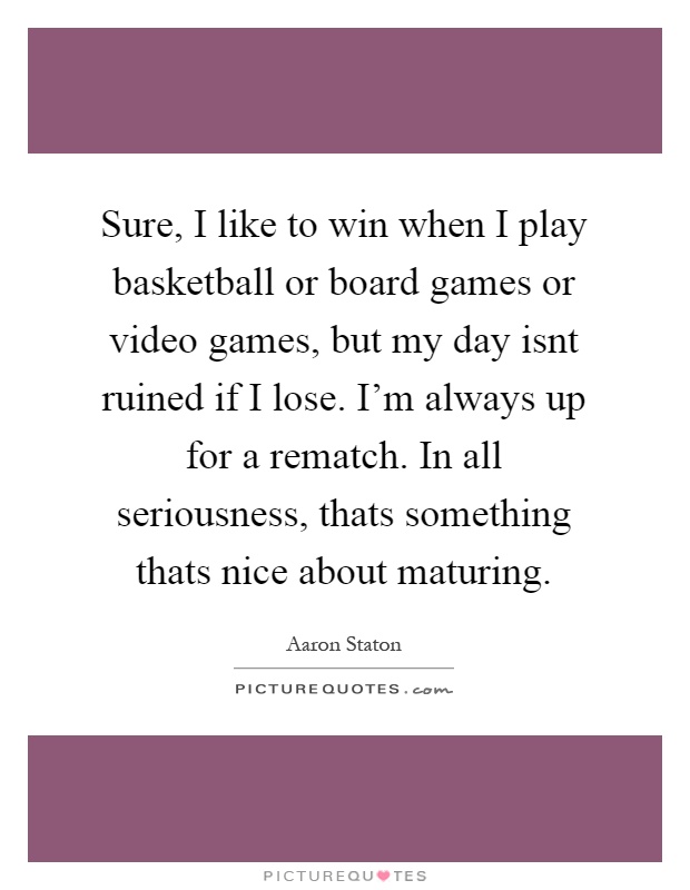 Sure, I like to win when I play basketball or board games or video games, but my day isnt ruined if I lose. I'm always up for a rematch. In all seriousness, thats something thats nice about maturing Picture Quote #1