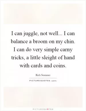 I can juggle, not well... I can balance a broom on my chin. I can do very simple carny tricks, a little sleight of hand with cards and coins Picture Quote #1