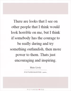 There are looks that I see on other people that I think would look horrible on me, but I think if somebody has the courage to be really daring and try something outlandish, then more power to them. Thats just encouraging and inspiring Picture Quote #1