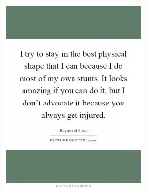 I try to stay in the best physical shape that I can because I do most of my own stunts. It looks amazing if you can do it, but I don’t advocate it because you always get injured Picture Quote #1