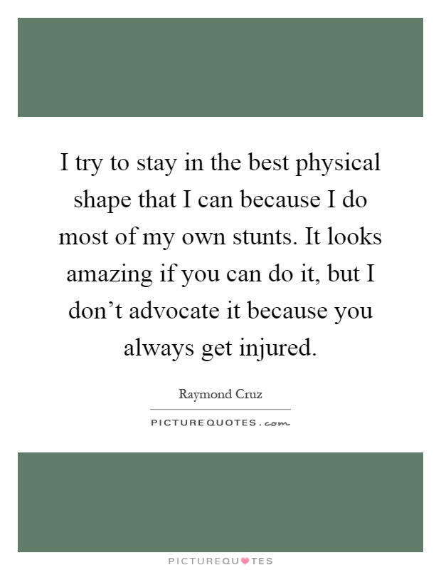 I try to stay in the best physical shape that I can because I do most of my own stunts. It looks amazing if you can do it, but I don't advocate it because you always get injured Picture Quote #1