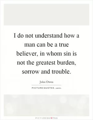 I do not understand how a man can be a true believer, in whom sin is not the greatest burden, sorrow and trouble Picture Quote #1
