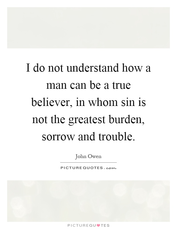 I do not understand how a man can be a true believer, in whom sin is not the greatest burden, sorrow and trouble Picture Quote #1