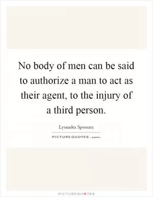 No body of men can be said to authorize a man to act as their agent, to the injury of a third person Picture Quote #1