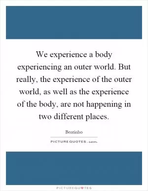 We experience a body experiencing an outer world. But really, the experience of the outer world, as well as the experience of the body, are not happening in two different places Picture Quote #1