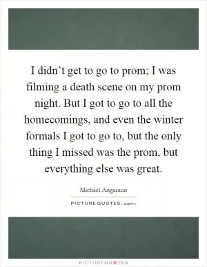 I didn’t get to go to prom; I was filming a death scene on my prom night. But I got to go to all the homecomings, and even the winter formals I got to go to, but the only thing I missed was the prom, but everything else was great Picture Quote #1