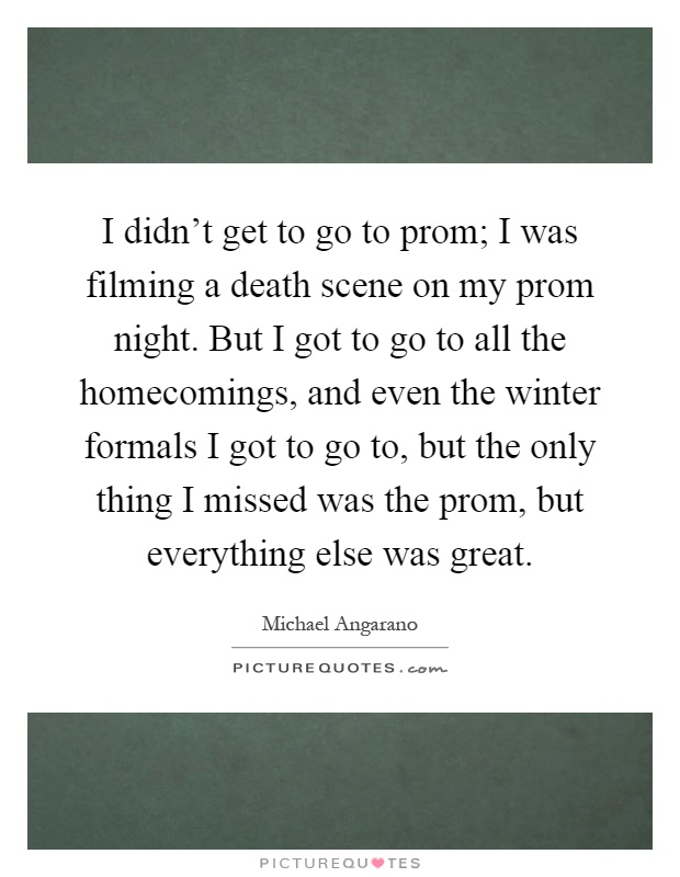 I didn't get to go to prom; I was filming a death scene on my prom night. But I got to go to all the homecomings, and even the winter formals I got to go to, but the only thing I missed was the prom, but everything else was great Picture Quote #1