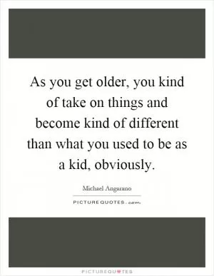 As you get older, you kind of take on things and become kind of different than what you used to be as a kid, obviously Picture Quote #1